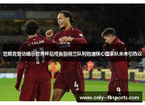 范戴克受访暗示世界杯后或告别荷兰队利物浦核心国家队未来引热议