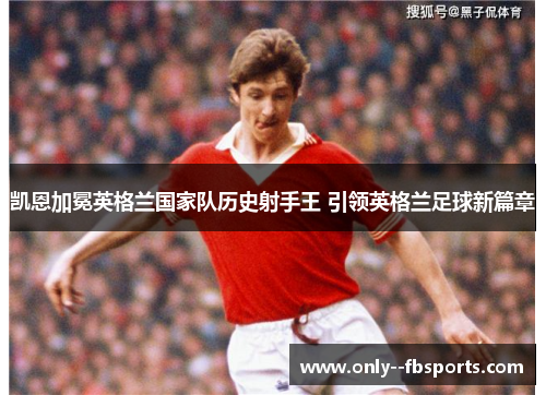 凯恩加冕英格兰国家队历史射手王 引领英格兰足球新篇章 凯恩加冕英格兰国家队历史射手王 引领英格兰足球新篇章