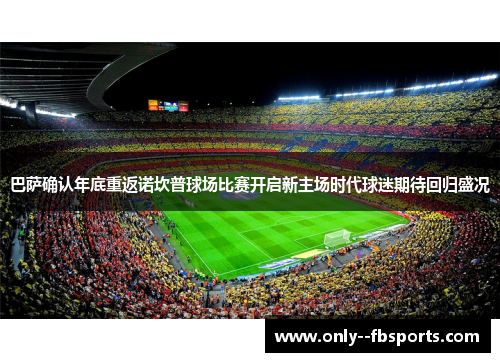巴萨确认年底重返诺坎普球场比赛开启新主场时代球迷期待回归盛况
